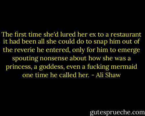 The first time she'd lured her ex to a restaurant it had been all she could do to snap him out of the reverie he entered, only for him to emerge spouting nonsense about how she was a princess, a goddess, even a fucking mermaid one time he called her. - Ali Shaw