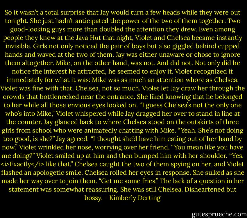 So it wasn’t a total surprise that Jay would turn a few heads while they were out tonight. She just hadn’t anticipated the power of the two of them together. Two good-looking guys more than doubled the attention they drew. Even among people they knew at the Java Hut that night, Violet and Chelsea became instantly invisible.<br />Girls not only noticed the pair of boys but also giggled behind cupped hands and waved at the two of them.<br />Jay was either unaware or chose to ignore them altogether. Mike, on the other hand, was not. And did not. Not only did he notice the interest he attracted, he seemed to enjoy it.<br />Violet recognized it immediately for what it was: Mike was as much an attention whore as Chelsea.<br />Violet was fine with that. Chelsea, not so much.<br />Violet let Jay draw her through the crowds that bottlenecked near the entrance. She liked knowing that he belonged to her while all those envious eyes looked on.<br />“I guess Chelsea’s not the only one who’s into Mike,” Violet whispered while Jay dragged her over to stand in line at the counter.<br />Jay glanced back to where Chelsea stood on the outskirts of three girls from school who were animatedly chatting with Mike.<br />“Yeah. She’s not doing too good, is she?” Jay agreed.<br />“I thought she’d have him eating out of her hand by now.” Violet wrinkled her nose, worrying over her friend.<br />“You mean like you have me doing?”<br />Violet smiled up at him and then bumped him with her shoulder. “Yes. <i>Exactly</i> like that.”<br />Chelsea caught the two of them spying on her, and Violet flashed an apologetic smile. Chelsea rolled her eyes in response. She sulked as she made her way over to join them.<br />“Get me some fries.” The lack of a question in her statement was somewhat reassuring. She was still Chelsea. Disheartened but bossy. - Kimberly Derting