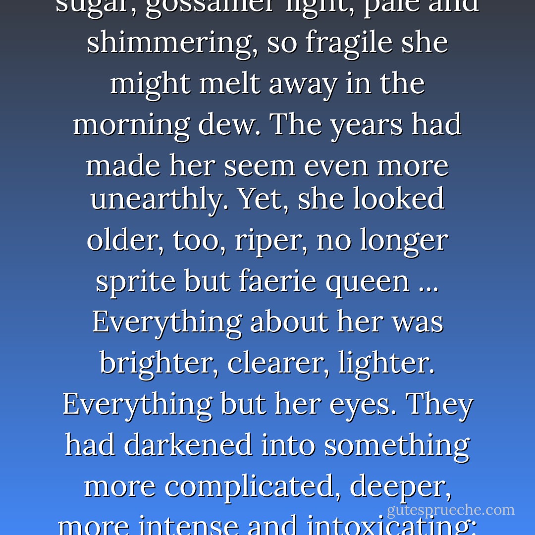 She had always looked like some confectioner's fantasia, a wee thing created of spun sugar, gossamer light, pale and shimmering, so fragile she might melt away in the morning dew. The years had made her seem even more unearthly. Yet, she looked older, too, riper, no longer sprite but faerie queen ... Everything about her was brighter, clearer, lighter. Everything but her eyes. They had darkened into something more complicated, deeper, more intense and intoxicating: pansies in shadow, the Cretan sea at midnight. - Eloisa James
