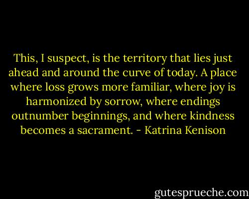 This, I suspect, is the territory that lies just ahead and around the curve of today. A place where loss grows more familiar, where joy is harmonized by sorrow, where endings outnumber beginnings, and where kindness becomes a sacrament. - Katrina Kenison