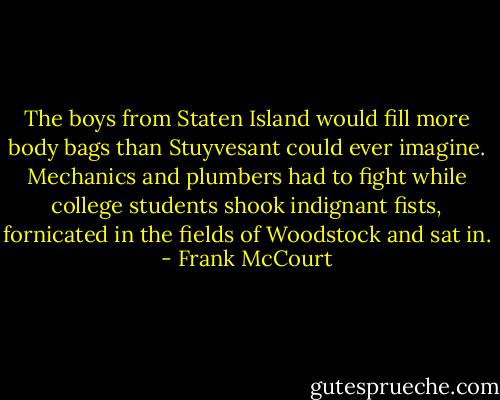 The boys from Staten Island would fill more body bags than Stuyvesant could ever imagine. Mechanics and plumbers had to fight while college students shook indignant fists, fornicated in the fields of Woodstock and sat in. - Frank McCourt