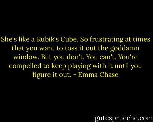 She's like a Rubik's Cube. So frustrating at times that you want to toss it out the goddamn window. But you don't. You can't. You're compelled to keep playing with it until you figure it out. - Emma Chase