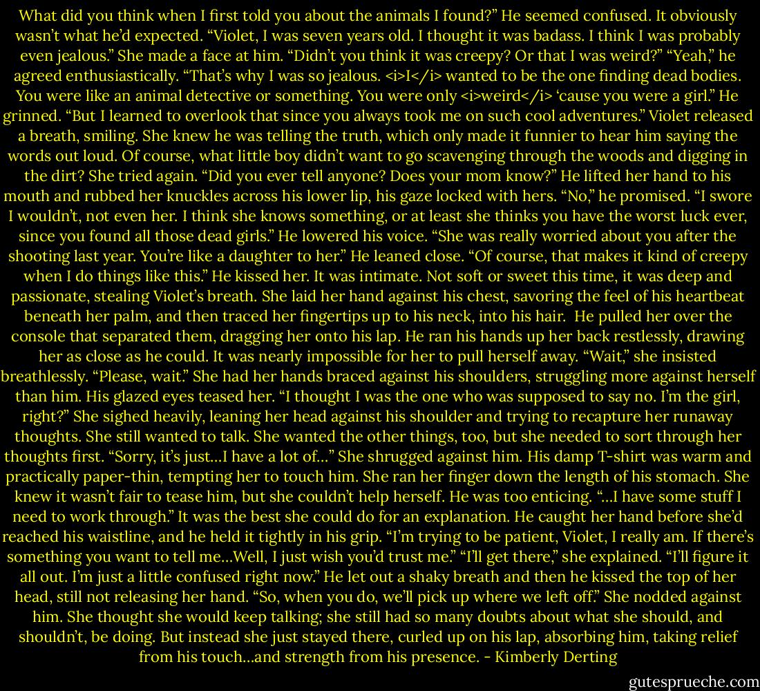 What did you think when I first told you about the animals I found?”<br />He seemed confused. It obviously wasn’t what he’d expected. “Violet, I was seven years old. I thought it was badass. I think I was probably even jealous.”<br />She made a face at him. “Didn’t you think it was creepy? Or that I was weird?”<br />“Yeah,” he agreed enthusiastically. “That’s why I was so jealous. <i>I</i> wanted to be the one finding dead bodies. You were like an animal detective or something. You were only <i>weird</i> ‘cause you were a girl.” He grinned. “But I learned to overlook that since you always took me on such cool adventures.”<br />Violet released a breath, smiling. She knew he was telling the truth, which only made it funnier to hear him saying the words out loud. Of course, what little boy didn’t want to go scavenging through the woods and digging in the dirt?<br />She tried again. “Did you ever tell anyone? Does your mom know?”<br />He lifted her hand to his mouth and rubbed her knuckles across his lower lip, his gaze locked with hers. “No,” he promised. “I swore I wouldn’t, not even her. I think she knows something, or at least she thinks you have the worst luck ever, since you found all those dead girls.” He lowered his voice. “She was really worried about you after the shooting last year. You’re like a daughter to her.” He leaned close. “Of course, that makes it kind of creepy when I do things like this.”<br />He kissed her. It was intimate. Not soft or sweet this time, it was deep and passionate, stealing Violet’s breath. She laid her hand against his chest, savoring the feel of his heartbeat beneath her palm, and then traced her fingertips up to his neck, into his hair. <br />He pulled her over the console that separated them, dragging her onto his lap. He ran his hands up her back restlessly, drawing her as close as he could.<br />It was nearly impossible for her to pull herself away. “Wait,” she insisted breathlessly. “Please, wait.” She had her hands braced against his shoulders, struggling more against herself than him.<br />His glazed eyes teased her. “I thought I was the one who was supposed to say no. I’m the girl, right?”<br />She sighed heavily, leaning her head against his shoulder and trying to recapture her runaway thoughts. She still wanted to talk. She wanted the other things, too, but she needed to sort through her thoughts first.<br />“Sorry, it’s just…I have a lot of…” She shrugged against him. His damp T-shirt was warm and practically paper-thin, tempting her to touch him. She ran her finger down the length of his stomach. She knew it wasn’t fair to tease him, but she couldn’t help herself. He was too enticing. “…I have some stuff I need to work through.” It was the best she could do for an explanation.<br />He caught her hand before she’d reached his waistline, and he held it tightly in his grip. “I’m trying to be patient, Violet, I really am. If there’s something you want to tell me…Well, I just wish you’d trust me.”<br />“I’ll get there,” she explained. “I’ll figure it all out. I’m just a little confused right now.”<br />He let out a shaky breath and then he kissed the top of her head, still not releasing her hand. “So, when you do, we’ll pick up where we left off.”<br />She nodded against him. She thought she would keep talking; she still had so many doubts about what she should, and shouldn’t, be doing.<br />But instead she just stayed there, curled up on his lap, absorbing him, taking relief from his touch…and strength from his presence. - Kimberly Derting