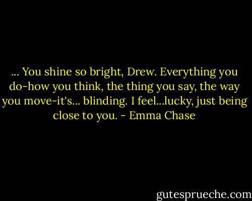 ... You shine so bright, Drew. Everything you do-how you think, the thing you say, the way you move-it's... blinding. I feel...lucky, just being close to you. - Emma Chase