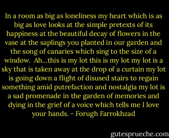 In a room as big as loneliness<br />my heart which is as big as love<br />looks at the simple pretexts of its happiness<br />at the beautiful decay of flowers in the vase<br />at the saplings you planted in our garden<br />and the song of canaries<br />which sing to the size of a window.<br /><br />Ah…this is my lot<br />this is my lot<br />my lot is a sky that is taken away<br />at the drop of a curtain<br />my lot is going down a flight of disused stairs<br />to regain something amid putrefaction and nostalgia<br />my lot is a sad promenade in the garden of memories<br />and dying in the grief of a voice which tells me I love your hands. - Forugh Farrokhzad