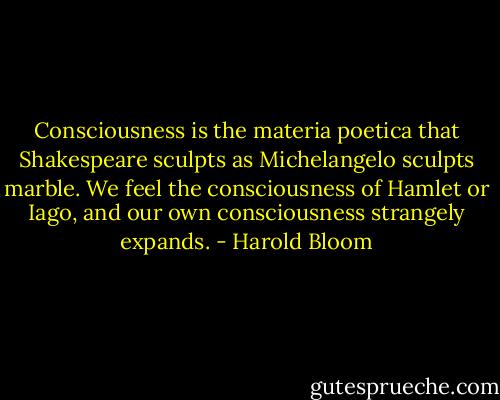 Consciousness is the materia poetica that Shakespeare sculpts as Michelangelo sculpts marble. We feel the consciousness of Hamlet or Iago, and our own consciousness strangely expands. - Harold Bloom