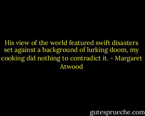 His view of the world featured swift disasters set against a background of lurking doom, my cooking did nothing to contradict it. - Margaret Atwood