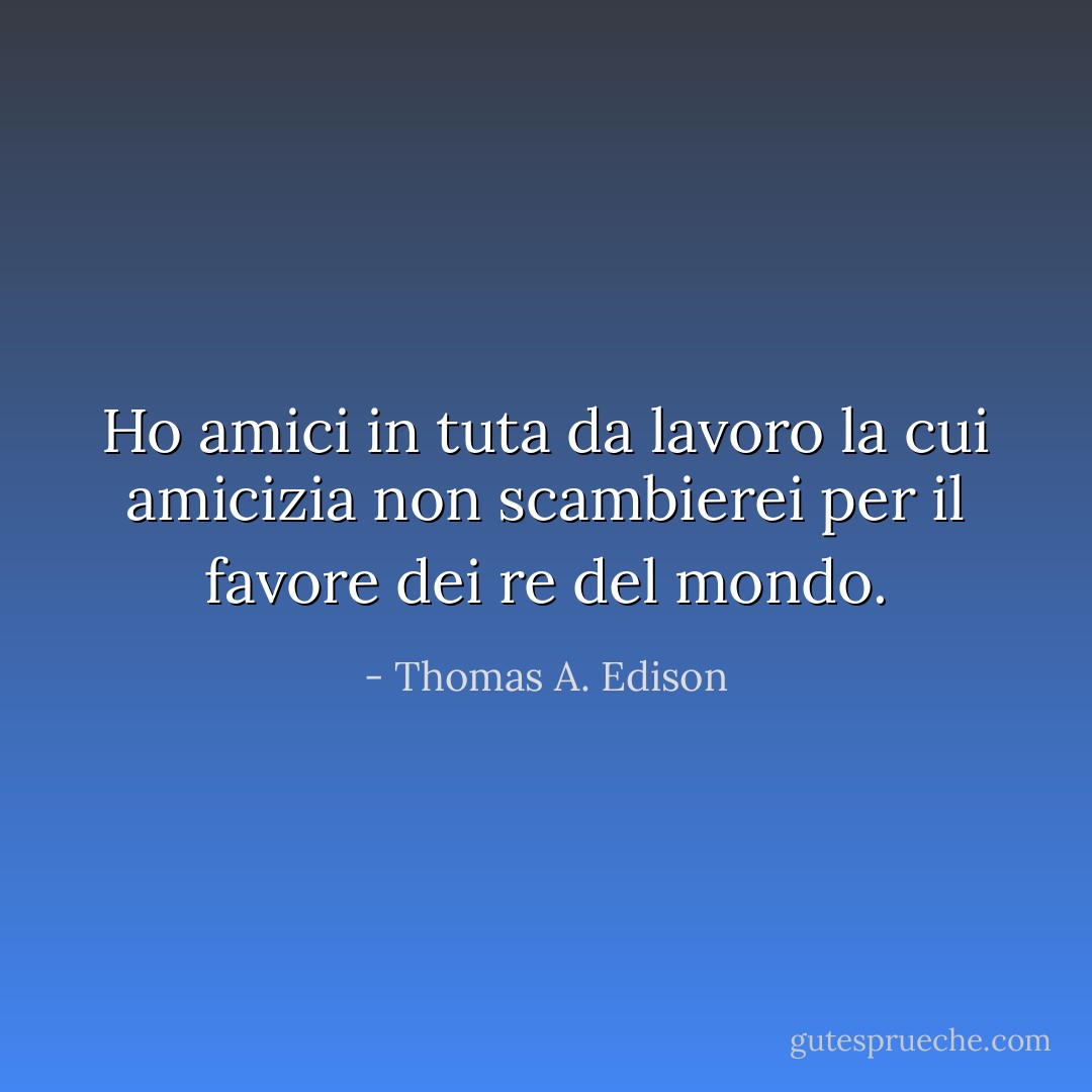 Ho amici in tuta da lavoro la cui amicizia non scambierei per il favore dei re del mondo. - Thomas A. Edison