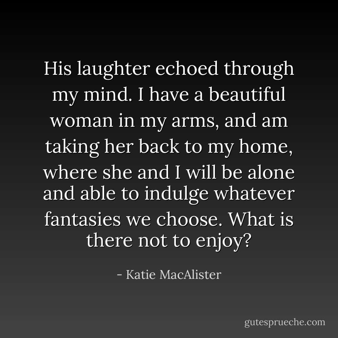 His laughter echoed through my mind. I have a beautiful woman in my arms, and am taking her back to my home, where she and I will be alone and able to indulge whatever fantasies we choose. What is there not to enjoy? - Katie MacAlister