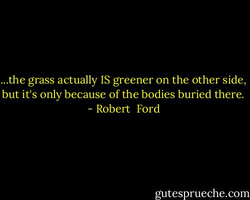 ...the grass actually IS greener on the other side, but it's only because of the bodies buried there. - Robert  Ford