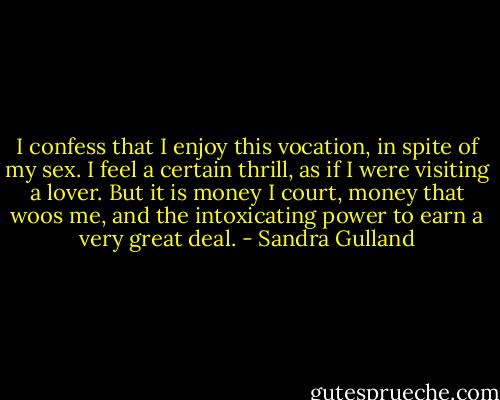 I confess that I enjoy this vocation, in spite of my sex. I feel a certain thrill, as if I were visiting a lover. But it is money I court, money that woos me, and the intoxicating power to earn a very great deal. - Sandra Gulland