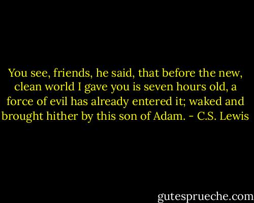 You see, friends, he said, that before the new, clean world I gave you is seven hours old, a force of evil has already entered it; waked and brought hither by this son of Adam. - C.S. Lewis