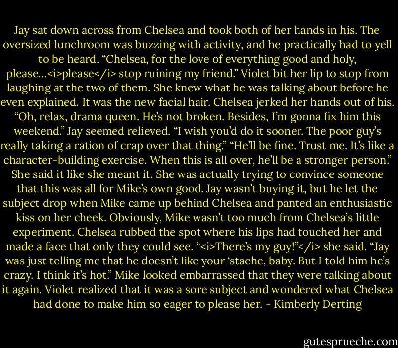 Jay sat down across from Chelsea and took both of her hands in his. The oversized lunchroom was buzzing with activity, and he practically had to yell to be heard.<br />“Chelsea, for the love of everything good and holy, please…<i>please</i> stop ruining my friend.”<br />Violet bit her lip to stop from laughing at the two of them. She knew what he was talking about before he even explained. It was the new facial hair.<br />Chelsea jerked her hands out of his. “Oh, relax, drama queen. He’s not broken. Besides, I’m gonna fix him this weekend.”<br />Jay seemed relieved. “I wish you’d do it sooner. The poor guy’s really taking a ration of crap over that thing.”<br />“He’ll be fine. Trust me. It’s like a character-building exercise. When this is all over, he’ll be a stronger person.” She said it like she meant it. She was actually trying to convince someone that this was all for Mike’s own good.<br />Jay wasn’t buying it, but he let the subject drop when Mike came up behind Chelsea and panted an enthusiastic kiss on her cheek. Obviously, Mike wasn’t too much from Chelsea’s little experiment.<br />Chelsea rubbed the spot where his lips had touched her and made a face that only they could see. “<i>There’s my guy!”</i> she said. “Jay was just telling me that he doesn’t like your ‘stache, baby. But I told him he’s crazy. I think it’s hot.”<br />Mike looked embarrassed that they were talking about it again. Violet realized that it was a sore subject and wondered what Chelsea had done to make him so eager to please her. - Kimberly Derting