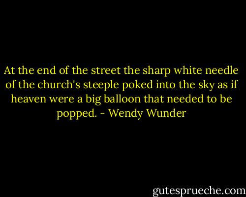 At the end of the street the sharp white needle of the church's steeple poked into the sky as if heaven were a big balloon that needed to be popped. - Wendy Wunder