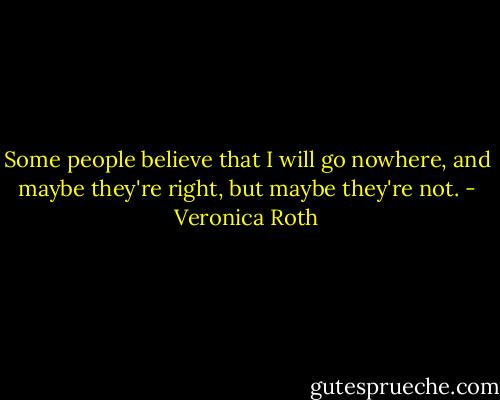 Some people believe that I will go nowhere, and maybe they're right, but maybe they're not. - Veronica Roth