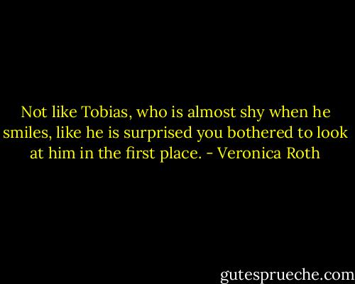 Not like Tobias, who is almost shy when he smiles, like he is surprised you bothered to look at him in the first place. - Veronica Roth