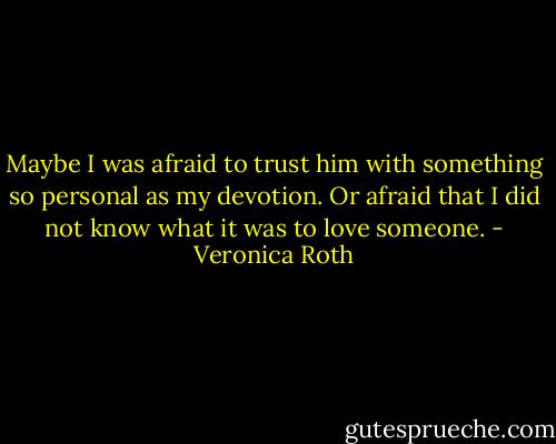 Maybe I was afraid to trust him with something so personal as my devotion. Or afraid that I did not know what it was to love someone. - Veronica Roth