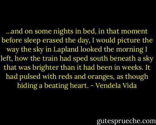 ...and on some nights in bed, in that moment before sleep erased the day, I would picture the way the sky in Lapland looked the morning I left, how the train had sped south beneath a sky that was brighter than it had been in weeks. It had pulsed with reds and oranges, as though hiding a beating heart. - Vendela Vida