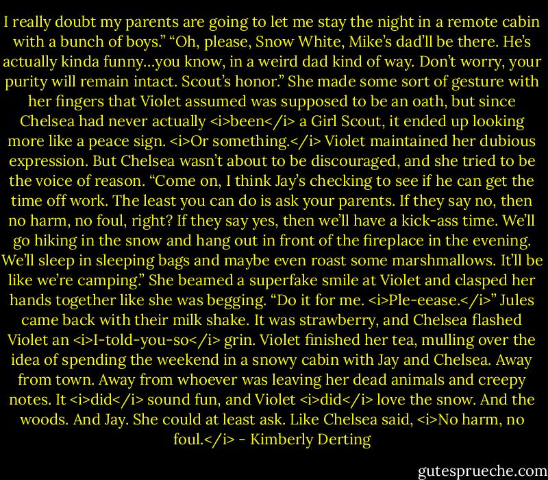 I really doubt my parents are going to let me stay the night in a remote cabin with a bunch of boys.”<br />“Oh, please, Snow White, Mike’s dad’ll be there. He’s actually kinda funny…you know, in a weird dad kind of way. Don’t worry, your purity will remain intact. Scout’s honor.” She made some sort of gesture with her fingers that Violet assumed was supposed to be an oath, but since Chelsea had never actually <i>been</i> a Girl Scout, it ended up looking more like a peace sign. <i>Or something.</i> Violet maintained her dubious expression.<br />But Chelsea wasn’t about to be discouraged, and she tried to be the voice of reason. “Come on, I think Jay’s checking to see if he can get the time off work. The least you can do is ask your parents. If they say no, then no harm, no foul, right? If they say yes, then we’ll have a kick-ass time. We’ll go hiking in the snow and hang out in front of the fireplace in the evening. We’ll sleep in sleeping bags and maybe even roast some marshmallows. It’ll be like we’re camping.” She beamed a superfake smile at Violet and clasped her hands together like she was begging. “Do it for me. <i>Ple-eease.</i>”<br />Jules came back with their milk shake. It was strawberry, and Chelsea flashed Violet an <i>I-told-you-so</i> grin.<br />Violet finished her tea, mulling over the idea of spending the weekend in a snowy cabin with Jay and Chelsea. Away from town. Away from whoever was leaving her dead animals and creepy notes.<br />It <i>did</i> sound fun, and Violet <i>did</i> love the snow. And the woods. And Jay.<br />She could at least ask.<br />Like Chelsea said, <i>No harm, no foul.</i> - Kimberly Derting