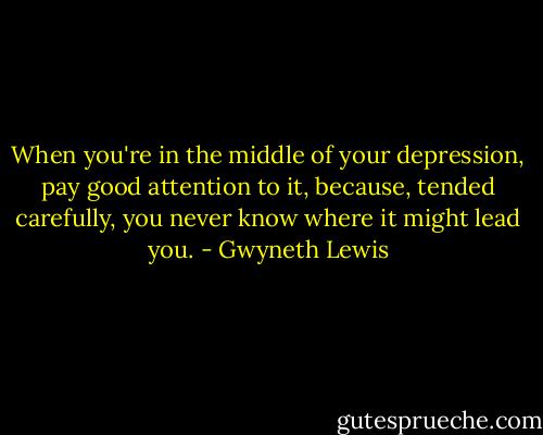 When you're in the middle of your depression, pay good attention to it, because, tended carefully, you never know where it might lead you. - Gwyneth Lewis