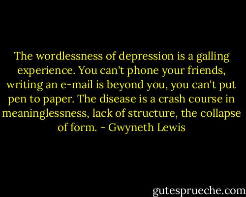 The wordlessness of depression is a galling experience. You can't phone your friends, writing an e-mail is beyond you, you can't put pen to paper. The disease is a crash course in meaninglessness, lack of structure, the collapse of form. - Gwyneth Lewis