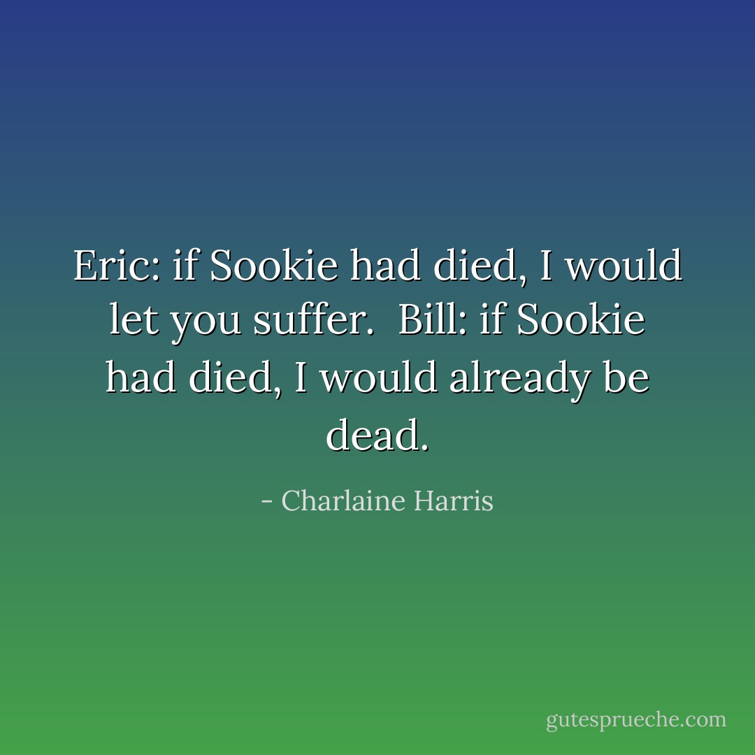 Eric: if Sookie had died, I would let you suffer. <br />Bill: if Sookie had died, I would already be dead. - Charlaine Harris