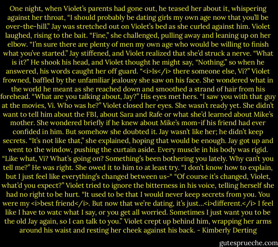 One night, when Violet’s parents had gone out, he teased her about it, whispering against her throat, “I should probably be dating girls my own age now that you’ll be over-the-hill.” Jay was stretched out on Violet’s bed as she curled against him.<br />Violet laughed, rising to the bait. “Fine,” she challenged, pulling away and leaning up on her elbow. “I’m sure there are plenty of men my own age who would be willing to finish what you’ve started.”<br />Jay stiffened, and Violet realized that she’d struck a nerve. “What is it?”<br />He shook his head, and Violet thought he might say, “Nothing,” so when he answered, his words caught her off guard. “<i>Is</i> there someone else, Vi?”<br />Violet frowned, baffled by the unfamiliar jealousy she saw on his face. She wondered what in the world he meant as she reached down and smoothed a strand of hair from his forehead. “What are you talking about, Jay?”<br />His eyes met hers. “I saw you with that guy at the movies, Vi. Who was he?”<br />Violet closed her eyes. She wasn’t ready yet. She didn’t want to tell him about the FBI, about Sara and Rafe or what she’d learned about Mike’s mother. She wondered briefly if he knew about Mike’s mom-if his friend had ever confided in him. But somehow she doubted it. Jay wasn’t like her; he didn’t keep secrets.<br />“It’s not like that,” she explained, hoping that would be enough.<br />Jay got up and went to the window, pushing the curtain aside. Every muscle in his body was rigid. “Like what, Vi? What’s going on? Something’s been bothering you lately. Why can’t you tell me?”<br />He was right. She owed it to him to at least try. “I don’t know how to explain, but I just feel like everything’s changed between us-“<br />“Of course it’s changed, Violet, what’d you expect?”<br />Violet tried to ignore the bitterness in his voice, telling herself she had no right to be hurt. “It used to be that I would never keep secrets from you. You were my <i>best friend</i>. But now that we’re dating, it’s just…<i>different.</i> I feel like I have to watc what I say, or you get all worried. Sometimes I just want you to be the old Jay again, so I can talk to you.” Violet crept up behind him, wrapping her arms around his waist and resting her cheek against his back. - Kimberly Derting