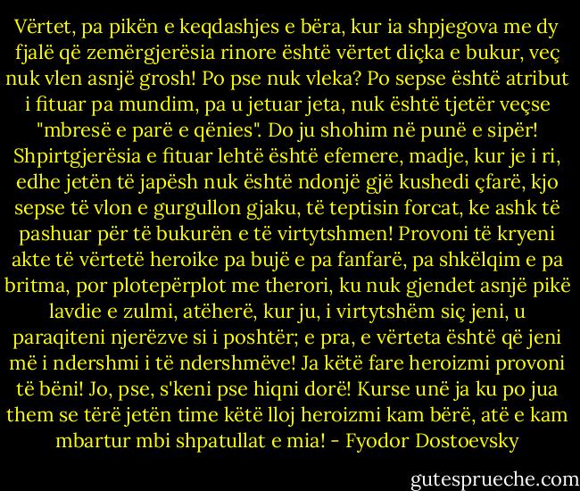 Vërtet, pa pikën e keqdashjes e bëra, kur ia shpjegova me dy fjalë që zemërgjerësia rinore është vërtet diçka e bukur, veç nuk vlen asnjë grosh! Po pse nuk vleka? Po sepse është atribut i fituar pa mundim, pa u jetuar jeta, nuk është tjetër veçse "mbresë e parë e qënies". Do ju shohim në punë e sipër! Shpirtgjerësia e fituar lehtë është efemere, madje, kur je i ri, edhe jetën të japësh nuk është ndonjë gjë kushedi çfarë, kjo sepse të vlon e gurgullon gjaku, të teptisin forcat, ke ashk të pashuar për të bukurën e të virtytshmen! Provoni të kryeni akte të vërtetë heroike pa bujë e pa fanfarë, pa shkëlqim e pa britma, por plotepërplot me therori, ku nuk gjendet asnjë pikë lavdie e zulmi, atëherë, kur ju, i virtytshëm siç jeni, u paraqiteni njerëzve si i poshtër; e pra, e vërteta është që jeni më i ndershmi i të ndershmëve! Ja këtë fare heroizmi provoni të bëni! Jo, pse, s'keni pse hiqni dorë! Kurse unë ja ku po jua them se tërë jetën time këtë lloj heroizmi kam bërë, atë e kam mbartur mbi shpatullat e mia! - Fyodor Dostoevsky