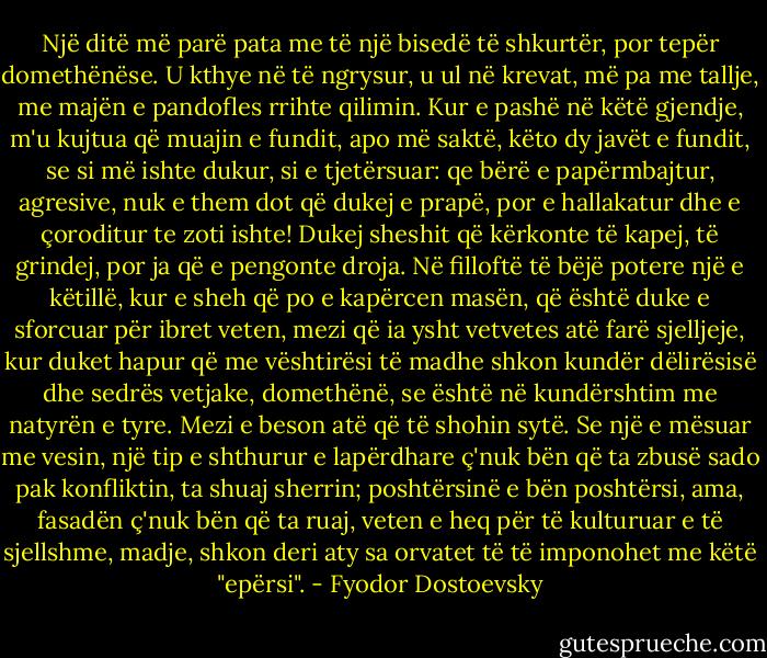 Një ditë më parë pata me të një bisedë të shkurtër, por tepër domethënëse. U kthye në të ngrysur, u ul në krevat, më pa me tallje, me majën e pandofles rrihte qilimin. Kur e pashë në këtë gjendje, m'u kujtua që muajin e fundit, apo më saktë, këto dy javët e fundit, se si më ishte dukur, si e tjetërsuar: qe bërë e papërmbajtur, agresive, nuk e them dot që dukej e prapë, por e hallakatur dhe e çoroditur te zoti ishte! Dukej sheshit që kërkonte të kapej, të grindej, por ja që e pengonte droja. Në filloftë të bëjë potere një e këtillë, kur e sheh që po e kapërcen masën, që është duke e sforcuar për ibret veten, mezi që ia ysht vetvetes atë farë sjelljeje, kur duket hapur që me vështirësi të madhe shkon kundër dëlirësisë dhe sedrës vetjake, domethënë, se është në kundërshtim me natyrën e tyre. Mezi e beson atë që të shohin sytë. Se një e mësuar me vesin, një tip e shthurur e lapërdhare ç'nuk bën që ta zbusë sado pak konfliktin, ta shuaj sherrin; poshtërsinë e bën poshtërsi, ama, fasadën ç'nuk bën që ta ruaj, veten e heq për të kulturuar e të sjellshme, madje, shkon deri aty sa orvatet të të imponohet me këtë "epërsi". - Fyodor Dostoevsky