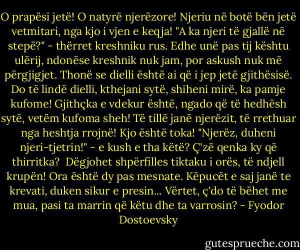 O prapësi jetë! O natyrë njerëzore! Njeriu në botë bën jetë vetmitari, nga kjo i vjen e keqja! "A ka njeri të gjallë në stepë?" - thërret kreshniku rus. Edhe unë pas tij kështu ulërij, ndonëse kreshnik nuk jam, por askush nuk më përgjigjet. Thonë se dielli është ai që i jep jetë gjithësisë. Do të lindë dielli, kthejani sytë, shiheni mirë, ka pamje kufome! Gjithçka e vdekur është, ngado që të hedhësh sytë, vetëm kufoma sheh! Të tillë janë njerëzit, të rrethuar nga heshtja rrojnë! Kjo është toka! "Njerëz, duheni njeri-tjetrin!" - e kush e tha këtë? Ç'zë qenka ky që thirritka?<br /><br />Dëgjohet shpërfilles tiktaku i orës, të ndjell krupën! Ora është dy pas mesnate. Këpucët e saj janë te krevati, duken sikur e presin... Vërtet, ç'do të bëhet me mua, pasi ta marrin që këtu dhe ta varrosin? - Fyodor Dostoevsky