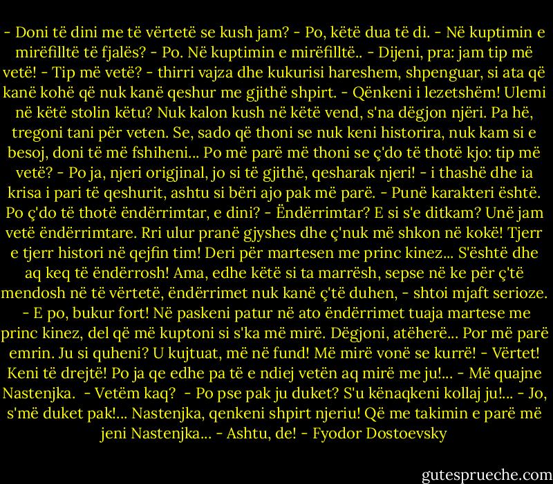 - Doni të dini me të vërtetë se kush jam?<br />- Po, këtë dua të di.<br />- Në kuptimin e mirëfilltë të fjalës?<br />- Po. Në kuptimin e mirëfilltë..<br />- Dijeni, pra: jam tip më vetë!<br />- Tip më vetë? - thirri vajza dhe kukurisi hareshem, shpenguar, si ata që kanë kohë që nuk kanë qeshur me gjithë shpirt. - Qënkeni i lezetshëm! Ulemi në këtë stolin këtu? Nuk kalon kush në këtë vend, s'na dëgjon njëri. Pa hë, tregoni tani për veten. Se, sado që thoni se nuk keni historira, nuk kam si e besoj, doni të më fshiheni... Po më parë më thoni se ç'do të thotë kjo: tip më vetë?<br />- Po ja, njeri origjinal, jo si të gjithë, qesharak njeri! - i thashë dhe ia krisa i pari të qeshurit, ashtu si bëri ajo pak më parë. - Punë karakteri është. Po ç'do të thotë ëndërrimtar, e dini?<br />- Ëndërrimtar? E si s'e ditkam? Unë jam vetë ëndërrimtare. Rri ulur pranë gjyshes dhe ç'nuk më shkon në kokë! Tjerr e tjerr histori në qejfin tim! Deri për martesen me princ kinez... S'është dhe aq keq të ëndërrosh! Ama, edhe këtë si ta marrësh, sepse në ke për ç'të mendosh në të vërtetë, ëndërrimet nuk kanë ç'të duhen, - shtoi mjaft serioze. <br />- E po, bukur fort! Në paskeni patur në ato ëndërrimet tuaja martese me princ kinez, del që më kuptoni si s'ka më mirë. Dëgjoni, atëherë... Por më parë emrin. Ju si quheni?<br />U kujtuat, më në fund! Më mirë vonë se kurrë!<br />- Vërtet! Keni të drejtë! Po ja qe edhe pa të e ndiej vetën aq mirë me ju!...<br />- Më quajne Nastenjka. <br />- Vetëm kaq? <br />- Po pse pak ju duket? S'u kënaqkeni kollaj ju!...<br />- Jo, s'më duket pak!... Nastenjka, qenkeni shpirt njeriu! Që me takimin e parë më jeni Nastenjka...<br />- Ashtu, de! - Fyodor Dostoevsky