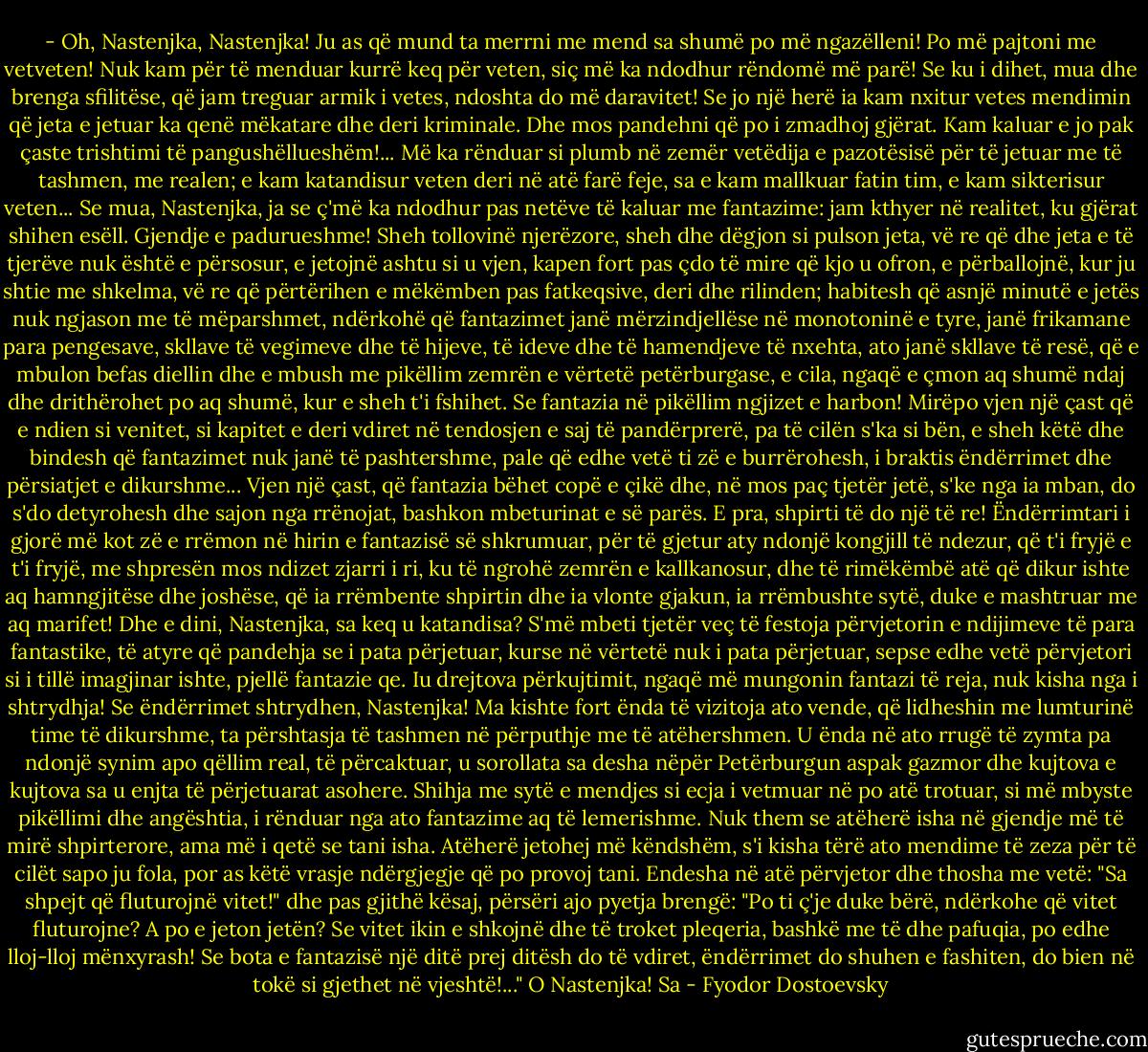 - Oh, Nastenjka, Nastenjka! Ju as që mund ta merrni me mend sa shumë po më ngazëlleni! Po më pajtoni me vetveten! Nuk kam për të menduar kurrë keq për veten, siç më ka ndodhur rëndomë më parë! Se ku i dihet, mua dhe brenga sfilitëse, që jam treguar armik i vetes, ndoshta do më daravitet! Se jo një herë ia kam nxitur vetes mendimin që jeta e jetuar ka qenë mëkatare dhe deri kriminale. Dhe mos pandehni që po i zmadhoj gjërat. Kam kaluar e jo pak çaste trishtimi të pangushëllueshëm!... Më ka rënduar si plumb në zemër vetëdija e pazotësisë për të jetuar me të tashmen, me realen; e kam katandisur veten deri në atë farë feje, sa e kam mallkuar fatin tim, e kam sikterisur veten... Se mua, Nastenjka, ja se ç'më ka ndodhur pas netëve të kaluar me fantazime: jam kthyer në realitet, ku gjërat shihen esëll. Gjendje e padurueshme! Sheh tollovinë njerëzore, sheh dhe dëgjon si pulson jeta, vë re që dhe jeta e të tjerëve nuk është e përsosur, e jetojnë ashtu si u vjen, kapen fort pas çdo të mire që kjo u ofron, e përballojnë, kur ju shtie me shkelma, vë re që përtërihen e mëkëmben pas fatkeqsive, deri dhe rilinden; habitesh që asnjë minutë e jetës nuk ngjason me të mëparshmet, ndërkohë që fantazimet janë mërzindjellëse në monotoninë e tyre, janë frikamane para pengesave, skllave të vegimeve dhe të hijeve, të ideve dhe të hamendjeve të nxehta, ato janë skllave të resë, që e mbulon befas diellin dhe e mbush me pikëllim zemrën e vërtetë petërburgase, e cila, ngaqë e çmon aq shumë ndaj dhe drithërohet po aq shumë, kur e sheh t'i fshihet. Se fantazia në pikëllim ngjizet e harbon! Mirëpo vjen një çast që e ndien si venitet, si kapitet e deri vdiret në tendosjen e saj të pandërprerë, pa të cilën s'ka si bën, e sheh këtë dhe bindesh që fantazimet nuk janë të pashtershme, pale që edhe vetë ti zë e burrërohesh, i braktis ëndërrimet dhe përsiatjet e dikurshme... Vjen një çast, që fantazia bëhet copë e çikë dhe, në mos paç tjetër jetë, s'ke nga ia mban, do s'do detyrohesh dhe sajon nga rrënojat, bashkon mbeturinat e së parës. E pra, shpirti të do një të re! Ëndërrimtari i gjorë më kot zë e rrëmon në hirin e fantazisë së shkrumuar, për të gjetur aty ndonjë kongjill të ndezur, që t'i fryjë e t'i fryjë, me shpresën mos ndizet zjarri i ri, ku të ngrohë zemrën e kallkanosur, dhe të rimëkëmbë atë që dikur ishte aq hamngjitëse dhe joshëse, që ia rrëmbente shpirtin dhe ia vlonte gjakun, ia rrëmbushte sytë, duke e mashtruar me aq marifet! Dhe e dini, Nastenjka, sa keq u katandisa? S'më mbeti tjetër veç të festoja përvjetorin e ndijimeve të para fantastike, të atyre që pandehja se i pata përjetuar, kurse në vërtetë nuk i pata përjetuar, sepse edhe vetë përvjetori si i tillë imagjinar ishte, pjellë fantazie qe. Iu drejtova përkujtimit, ngaqë më mungonin fantazi të reja, nuk kisha nga i shtrydhja! Se ëndërrimet shtrydhen, Nastenjka! Ma kishte fort ënda të vizitoja ato vende, që lidheshin me lumturinë time të dikurshme, ta përshtasja të tashmen në përputhje me të atëhershmen. U ënda në ato rrugë të zymta pa ndonjë synim apo qëllim real, të përcaktuar, u sorollata sa desha nëpër Petërburgun aspak gazmor dhe kujtova e kujtova sa u enjta të përjetuarat asohere. Shihja me sytë e mendjes si ecja i vetmuar në po atë trotuar, si më mbyste pikëllimi dhe angështia, i rënduar nga ato fantazime aq të lemerishme. Nuk them se atëherë isha në gjendje më të mirë shpirterore, ama më i qetë se tani isha. Atëherë jetohej më këndshëm, s'i kisha tërë ato mendime të zeza për të cilët sapo ju fola, por as këtë vrasje ndërgjegje që po provoj tani. Endesha në atë përvjetor dhe thosha me vetë: "Sa shpejt që fluturojnë vitet!" dhe pas gjithë kësaj, përsëri ajo pyetja brengë: "Po ti ç'je duke bërë, ndërkohe që vitet fluturojne? A po e jeton jetën? Se vitet ikin e shkojnë dhe të troket pleqeria, bashkë me të dhe pafuqia, po edhe lloj-lloj mënxyrash! Se bota e fantazisë një ditë prej ditësh do të vdiret, ëndërrimet do shuhen e fashiten, do bien në tokë si gjethet në vjeshtë!..." O Nastenjka! Sa - Fyodor Dostoevsky