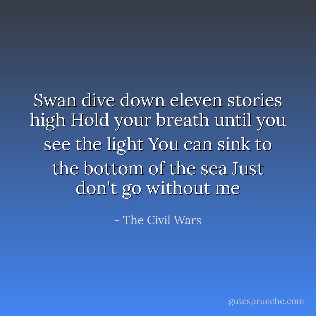 Swan dive down eleven stories high<br />Hold your breath until you see the light<br />You can sink to the bottom of the sea<br />Just don't go without me - The Civil Wars