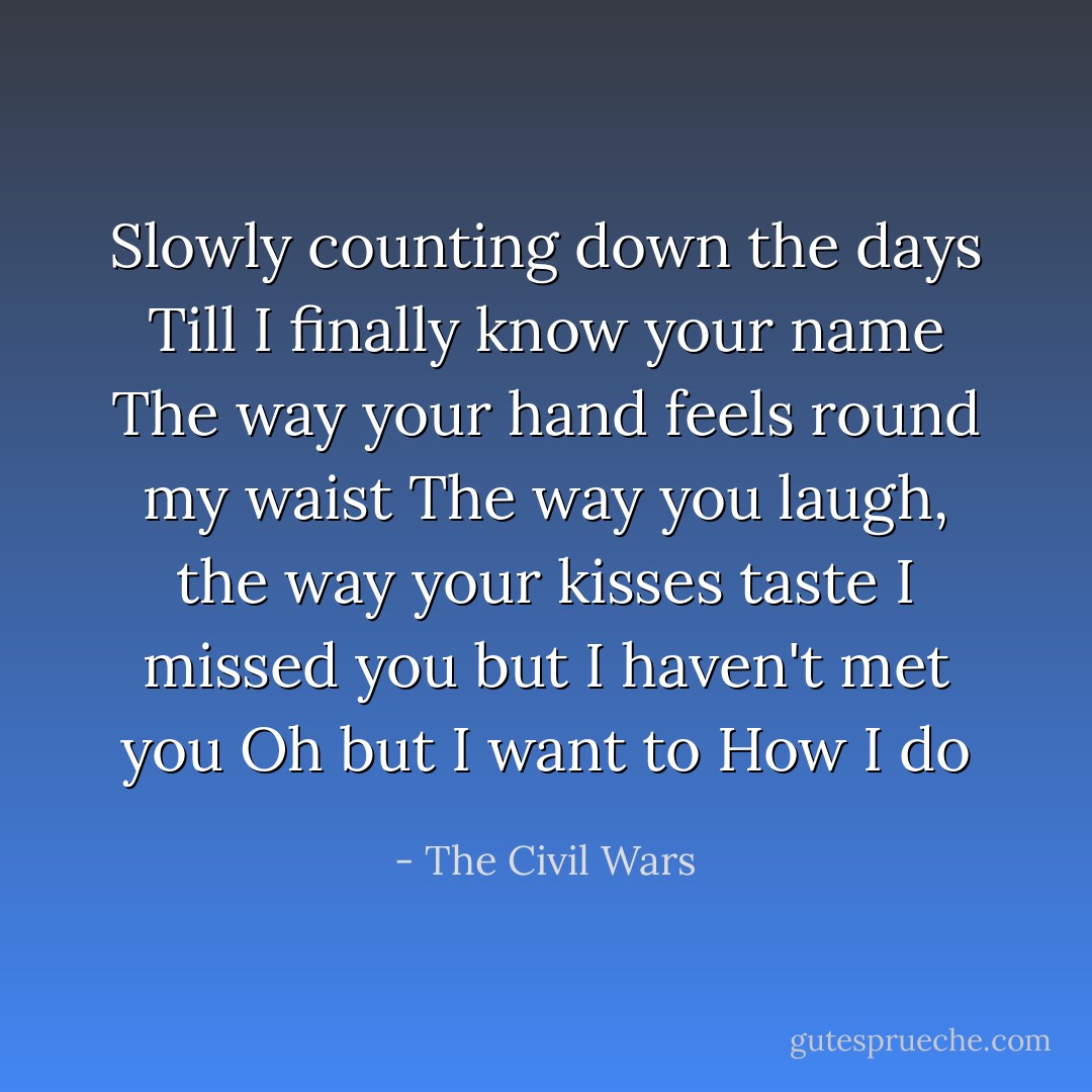 Slowly counting down the days<br />Till I finally know your name<br />The way your hand feels round my waist<br />The way you laugh, the way your kisses taste<br />I missed you but I haven't met you<br />Oh but I want to<br />How I do - The Civil Wars