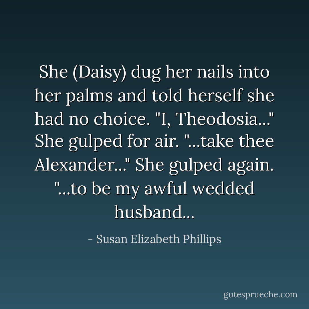 She (Daisy) dug her nails into her palms and told herself she had no choice. "I, Theodosia..." She gulped for air. "...take thee Alexander..." She gulped again. "...to be my awful wedded husband... - Susan Elizabeth Phillips