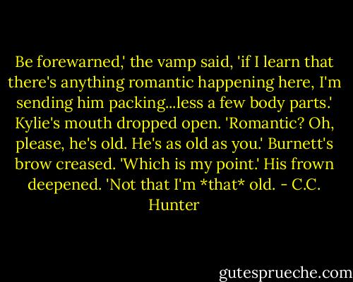 Be forewarned,' the vamp said, 'if I learn that there's anything romantic happening here, I'm sending him packing...less a few body parts.'<br />Kylie's mouth dropped open. 'Romantic? Oh, please, he's old. He's as old as you.'<br />Burnett's brow creased. 'Which is my point.' His frown deepened. 'Not that I'm *that* old. - C.C. Hunter