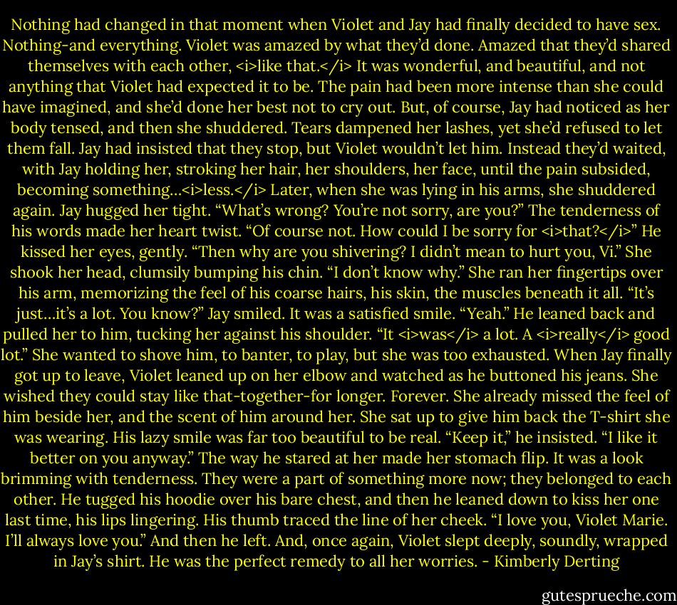 Nothing had changed in that moment when Violet and Jay had finally decided to have sex. Nothing-and everything.<br />Violet was amazed by what they’d done. Amazed that they’d shared themselves with each other, <i>like that.</i> It was wonderful, and beautiful, and not anything that Violet had expected it to be.<br />The pain had been more intense than she could have imagined, and she’d done her best not to cry out. But, of course, Jay had noticed as her body tensed, and then she shuddered. Tears dampened her lashes, yet she’d refused to let them fall.<br />Jay had insisted that they stop, but Violet wouldn’t let him. Instead they’d waited, with Jay holding her, stroking her hair, her shoulders, her face, until the pain subsided, becoming something…<i>less.</i><br />Later, when she was lying in his arms, she shuddered again.<br />Jay hugged her tight. “What’s wrong? You’re not sorry, are you?” The tenderness of his words made her heart twist.<br />“Of course not. How could I be sorry for <i>that?</i>”<br />He kissed her eyes, gently. “Then why are you shivering? I didn’t mean to hurt you, Vi.”<br />She shook her head, clumsily bumping his chin. “I don’t know why.” She ran her fingertips over his arm, memorizing the feel of his coarse hairs, his skin, the muscles beneath it all. “It’s just…it’s a lot. You know?”<br />Jay smiled. It was a satisfied smile. “Yeah.” He leaned back and pulled her to him, tucking her against his shoulder. “It <i>was</i> a lot. A <i>really</i> good lot.”<br />She wanted to shove him, to banter, to play, but she was too exhausted.<br />When Jay finally got up to leave, Violet leaned up on her elbow and watched as he buttoned his jeans. She wished they could stay like that-together-for longer. Forever.<br />She already missed the feel of him beside her, and the scent of him around her. She sat up to give him back the T-shirt she was wearing.<br />His lazy smile was far too beautiful to be real. “Keep it,” he insisted. “I like it better on you anyway.” The way he stared at her made her stomach flip. It was a look brimming with tenderness. They were a part of something more now; they belonged to each other.<br />He tugged his hoodie over his bare chest, and then he leaned down to kiss her one last time, his lips lingering.<br />His thumb traced the line of her cheek. “I love you, Violet Marie. I’ll always love you.”<br />And then he left.<br />And, once again, Violet slept deeply, soundly, wrapped in Jay’s shirt.<br />He was the perfect remedy to all her worries. - Kimberly Derting