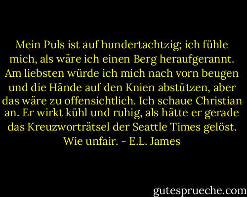 Mein Puls ist auf hundertachtzig; ich fühle mich, als wäre ich einen Berg heraufgerannt. Am liebsten würde ich mich nach vorn beugen und die Hände auf den Knien abstützen, aber das wäre zu offensichtlich. Ich schaue Christian an. Er wirkt kühl und ruhig, als hätte er gerade das Kreuzworträtsel der Seattle Times gelöst. Wie unfair. - E.L. James