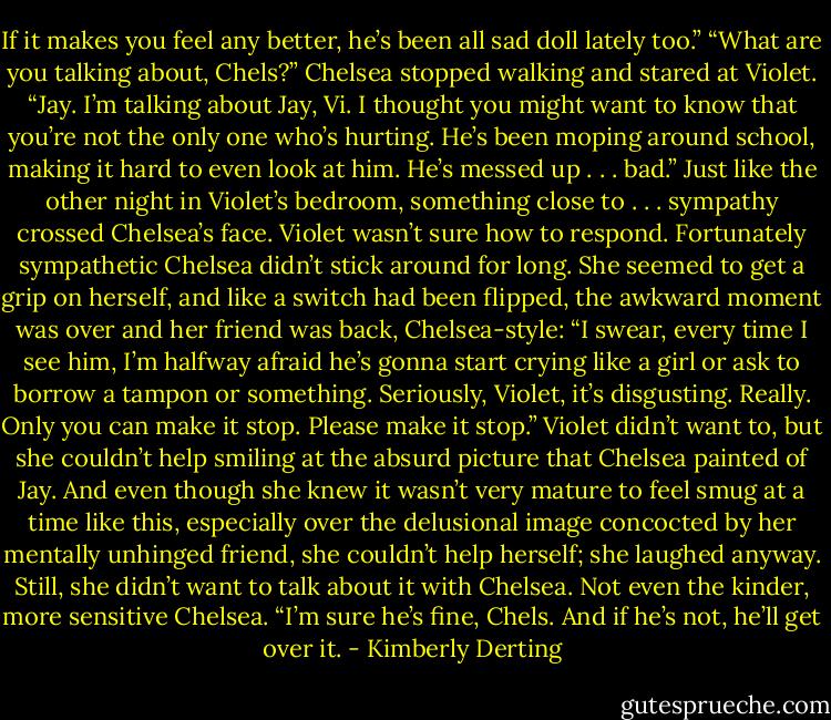 If it makes you feel any better, he’s been all sad doll lately too.”<br />“What are you talking about, Chels?”<br />Chelsea stopped walking and stared at Violet.<br />“Jay. I’m talking about Jay, Vi. I thought you might want to know that you’re not the only one who’s hurting. He’s been moping around school, making it hard to even look at him. He’s messed up . . . bad.” Just like the other night in Violet’s bedroom, something close to . . . sympathy crossed Chelsea’s face.<br />Violet wasn’t sure how to respond.<br />Fortunately sympathetic Chelsea didn’t stick around for long. She seemed to get a grip on herself, and like a switch had been flipped, the awkward moment was over and her friend was back, Chelsea-style: “I swear, every time I see him, I’m halfway afraid he’s gonna start crying like a girl or ask to borrow a tampon or something. Seriously, Violet, it’s disgusting. Really. Only you can make it stop. Please make it stop.”<br />Violet didn’t want to, but she couldn’t help smiling at the absurd picture that Chelsea painted of Jay. And even though she knew it wasn’t very mature to feel smug at a time like this, especially over the delusional image concocted by her mentally unhinged friend, she couldn’t help herself; she laughed anyway.<br />Still, she didn’t want to talk about it with Chelsea. Not even the kinder, more sensitive Chelsea. “I’m sure he’s fine, Chels. And if he’s not, he’ll get over it. - Kimberly Derting