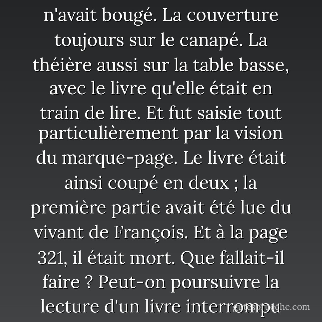 Elle avançait dans leur salon et tout était là. À l'identique. Rien n'avait bougé. La couverture toujours sur le canapé. La théière aussi sur la table basse, avec le livre qu'elle était en train de lire. Et fut saisie tout particulièrement par la vision du marque-page. Le livre était ainsi coupé en deux ; la première partie avait été lue du vivant de François. Et à la page 321, il était mort. Que fallait-il faire ? Peut-on poursuivre la lecture d'un livre interrompu par la mort de son mari ? - David Foenkinos