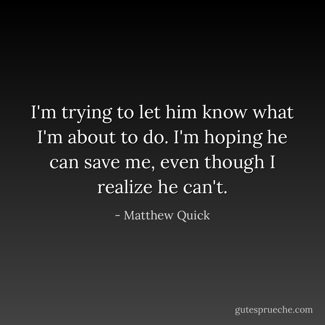 I'm trying to let him know what I'm about to do.<br />I'm hoping he can save me, even though I realize he can't. - Matthew Quick