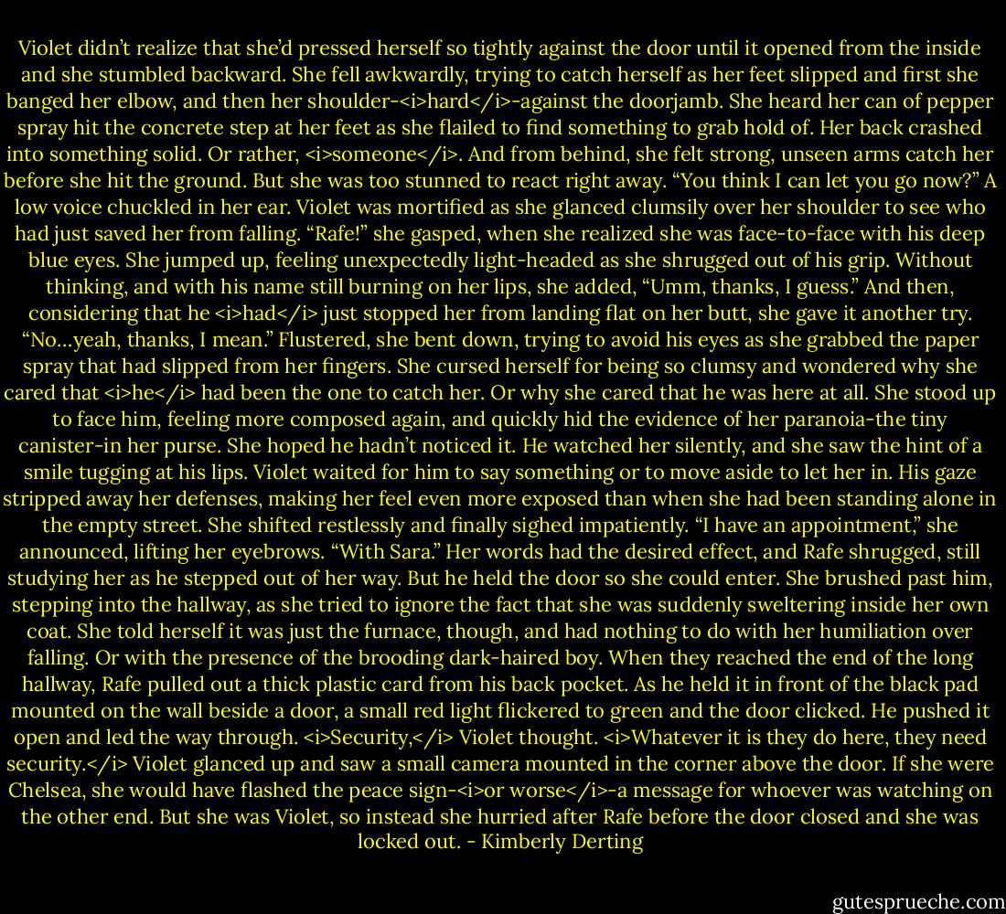 Violet didn’t realize that she’d pressed herself so tightly against the door until it opened from the inside and she stumbled backward.<br />She fell awkwardly, trying to catch herself as her feet slipped and first she banged her elbow, and then her shoulder-<i>hard</i>-against the doorjamb. She heard her can of pepper spray hit the concrete step at her feet as she flailed to find something to grab hold of.<br />Her back crashed into something solid. Or rather, <i>someone</i>. And from behind, she felt strong, unseen arms catch her before she hit the ground. But she was too stunned to react right away.<br />“You think I can let you go now?” A low voice chuckled in her ear.<br />Violet was mortified as she glanced clumsily over her shoulder to see who had just saved her from falling.<br />“Rafe!” she gasped, when she realized she was face-to-face with his deep blue eyes. She jumped up, feeling unexpectedly light-headed as she shrugged out of his grip. Without thinking, and with his name still burning on her lips, she added, “Umm, thanks, I guess.” And then, considering that he <i>had</i> just stopped her from landing flat on her butt, she gave it another try. “No…yeah, thanks, I mean.”<br />Flustered, she bent down, trying to avoid his eyes as she grabbed the paper spray that had slipped from her fingers. She cursed herself for being so clumsy and wondered why she cared that <i>he</i> had been the one to catch her. Or why she cared that he was here at all.<br />She stood up to face him, feeling more composed again, and quickly hid the evidence of her paranoia-the tiny canister-in her purse. She hoped he hadn’t noticed it.<br />He watched her silently, and she saw the hint of a smile tugging at his lips. Violet waited for him to say something or to move aside to let her in. His gaze stripped away her defenses, making her feel even more exposed than when she had been standing alone in the empty street.<br />She shifted restlessly and finally sighed impatiently. “I have an appointment,” she announced, lifting her eyebrows. “With Sara.”<br />Her words had the desired effect, and Rafe shrugged, still studying her as he stepped out of her way. But he held the door so she could enter. She brushed past him, stepping into the hallway, as she tried to ignore the fact that she was suddenly sweltering inside her own coat.<br />She told herself it was just the furnace, though, and had nothing to do with her humiliation over falling. Or with the presence of the brooding dark-haired boy.<br />When they reached the end of the long hallway, Rafe pulled out a thick plastic card from his back pocket. As he held it in front of the black pad mounted on the wall beside a door, a small red light flickered to green and the door clicked. He pushed it open and led the way through.<br /><i>Security,</i> Violet thought. <i>Whatever it is they do here, they need security.</i><br />Violet glanced up and saw a small camera mounted in the corner above the door. If she were Chelsea, she would have flashed the peace sign-<i>or worse</i>-a message for whoever was watching on the other end.<br />But she was Violet, so instead she hurried after Rafe before the door closed and she was locked out. - Kimberly Derting