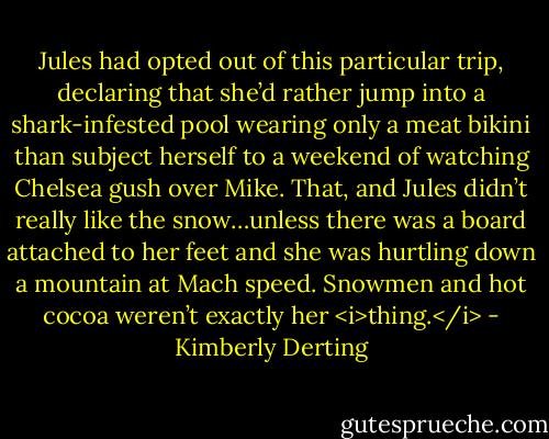 Jules had opted out of this particular trip, declaring that she’d rather jump into a shark-infested pool wearing only a meat bikini than subject herself to a weekend of watching Chelsea gush over Mike. That, and Jules didn’t really like the snow…unless there was a board attached to her feet and she was hurtling down a mountain at Mach speed. Snowmen and hot cocoa weren’t exactly her <i>thing.</i> - Kimberly Derting