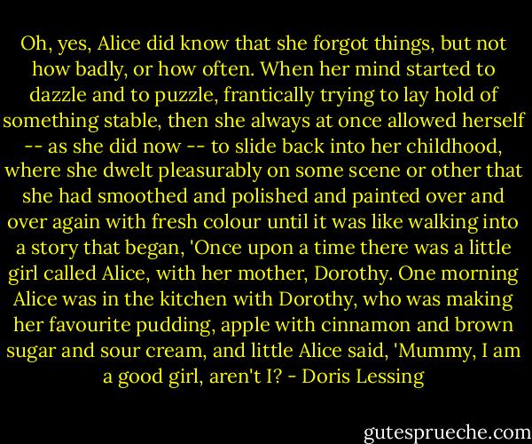 Oh, yes, Alice did know that she forgot things, but not how badly, or how often. When her mind started to dazzle and to puzzle, frantically trying to lay hold of something stable, then she always at once allowed herself -- as she did now -- to slide back into her childhood, where she dwelt pleasurably on some scene or other that she had smoothed and polished and painted over and over again with fresh colour until it was like walking into a story that began, 'Once upon a time there was a little girl called Alice, with her mother, Dorothy. One morning Alice was in the kitchen with Dorothy, who was making her favourite pudding, apple with cinnamon and brown sugar and sour cream, and little Alice said, 'Mummy, I am a good girl, aren't I? - Doris Lessing