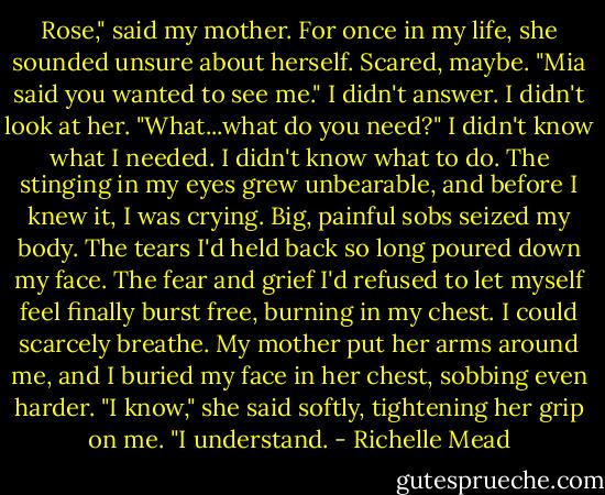 Rose," said my mother. For once in my life, she sounded unsure about herself. Scared, maybe. "Mia said you wanted to see me." I didn't answer. I didn't look at her. "What...what do you need?" I didn't know what I needed. I didn't know what to do. The stinging in my eyes grew unbearable, and before I knew it, I was crying. Big, painful sobs seized my body. The tears I'd held back so long poured down my face. The fear and grief I'd refused to let myself feel finally burst free, burning in my chest. I could scarcely breathe. My mother put her arms around me, and I buried my face in her chest, sobbing even harder. "I know," she said softly, tightening her grip on me. "I understand. - Richelle Mead