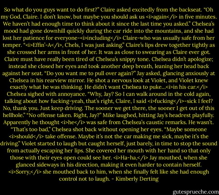 So what do you guys want to do first?” Claire asked excitedly from the backseat.<br />“Oh my God, Claire. I don’t know, but maybe you should ask us <i>again</i> in five minutes. We haven’t had enough time to think about it since the last time you asked.” Chelsea’s mood had gone downhill quickly during the car ride into the mountains, and she had lost her patience for everyone-<i>including</i> Claire-who was usually safe from her temper.<br />“<i>Effin’-A</i>, Chels, I was just asking.” Claire’s lips drew together tightly as she crossed her arms in front of her. It was as close to swearing as Claire ever got. Claire must have really been tired of Chelsea’s snippy tone.<br />Chelsea didn’t apologize; instead she closed her eyes and took another deep breath, leaning her head back against her seat.<br />“Do you want me to pull over again?” Jay asked, glancing anxiously at Chelsea in his rearview mirror. He shot a nervous look at Violet, and Violet knew exactly what he was thinking.<br />He didn’t want Chelsea to puke…<i>in his car.</i><br />Chelsea sighed with annoyance. “Why, Jay? So I can walk around in the cold again, talking about how fucking-yeah, that’s right, Claire, I said <i>fucking</i>-sick I feel? No, thank you. Just keep driving. The sooner we get there, the sooner I get out of this hellhole.”<br />“No offense taken. Right, Jay?” Mike laughed, hitting Jay’s headrest playfully. Apparently he thought <i>he</i> was safe from Chelsea’s caustic remarks.<br />He wasn’t.<br />“That’s too bad,” Chelsea shot back without opening her eyes. “Maybe someone <i>should</i> take offense. Maybe it’s not the car making me sick, maybe it’s the driving.”<br />Violet started to laugh but caught herself, just barely, in time to stop the sound from actually escaping her lips. She covered her mouth with her hand so that only those with their eyes open could see her.<br /><i>Ha-ha,</i> Jay mouthed, when she glanced sideways in his direction, making it even harder to contain herself.<br /><i>Sorry,</i> she mouthed back to him, when she finally felt like she had enough control not to laugh. - Kimberly Derting