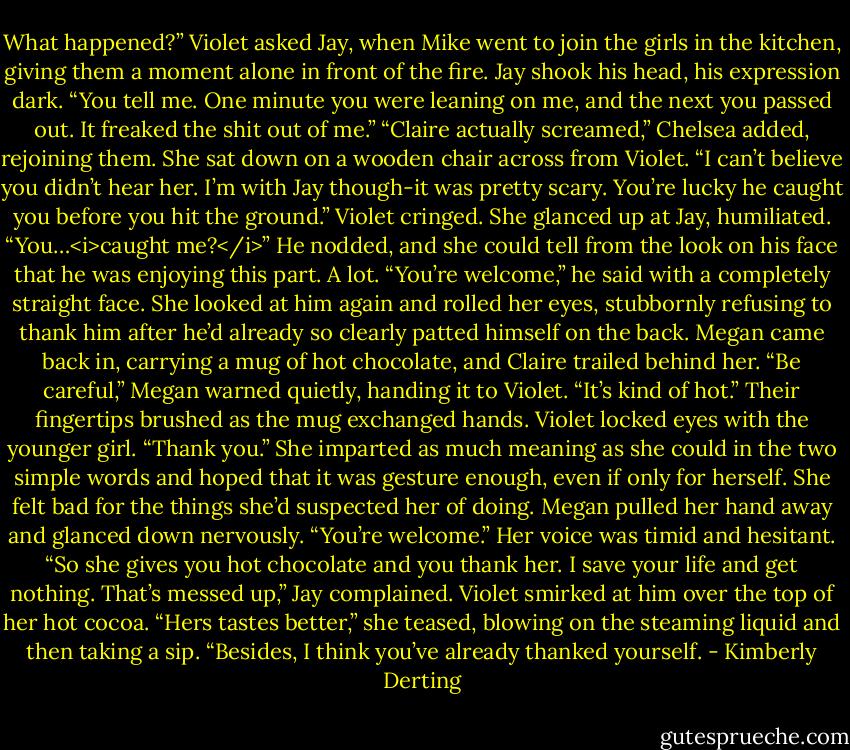 What happened?” Violet asked Jay, when Mike went to join the girls in the kitchen, giving them a moment alone in front of the fire.<br />Jay shook his head, his expression dark. “You tell me. One minute you were leaning on me, and the next you passed out. It freaked the shit out of me.”<br />“Claire actually screamed,” Chelsea added, rejoining them. She sat down on a wooden chair across from Violet. “I can’t believe you didn’t hear her. I’m with Jay though-it was pretty scary. You’re lucky he caught you before you hit the ground.”<br />Violet cringed. She glanced up at Jay, humiliated. “You…<i>caught me?</i>”<br />He nodded, and she could tell from the look on his face that he was enjoying this part. A lot. “You’re welcome,” he said with a completely straight face.<br />She looked at him again and rolled her eyes, stubbornly refusing to thank him after he’d already so clearly patted himself on the back.<br />Megan came back in, carrying a mug of hot chocolate, and Claire trailed behind her.<br />“Be careful,” Megan warned quietly, handing it to Violet. “It’s kind of hot.”<br />Their fingertips brushed as the mug exchanged hands. Violet locked eyes with the younger girl. “Thank you.” She imparted as much meaning as she could in the two simple words and hoped that it was gesture enough, even if only for herself. She felt bad for the things she’d suspected her of doing.<br />Megan pulled her hand away and glanced down nervously. “You’re welcome.” Her voice was timid and hesitant.<br />“So she gives you hot chocolate and you thank her. I save your life and get nothing. That’s messed up,” Jay complained.<br />Violet smirked at him over the top of her hot cocoa. “Hers tastes better,” she teased, blowing on the steaming liquid and then taking a sip. “Besides, I think you’ve already thanked yourself. - Kimberly Derting