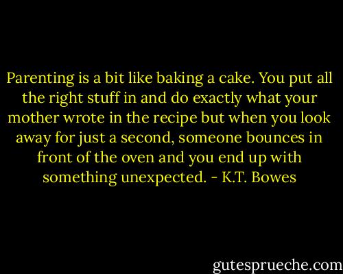 Parenting is a bit like baking a cake. You put all the right stuff in and do exactly what your mother wrote in the recipe but when you look away for just a second, someone bounces in front of the oven and you end up with something unexpected. - K.T. Bowes