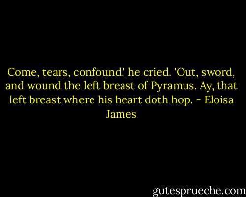 Come, tears, confound,' he cried. 'Out, sword, and wound the left breast of Pyramus. Ay, that left breast where his heart doth hop. - Eloisa James