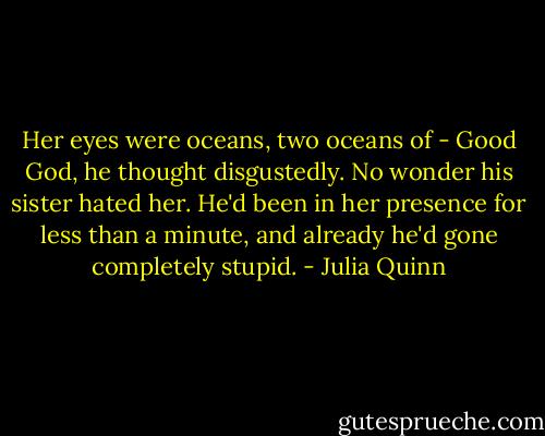 Her eyes were oceans, two oceans of -<br />Good God, he thought disgustedly. No wonder his sister hated her. He'd been in her presence for less than a minute, and already he'd gone completely stupid. - Julia Quinn